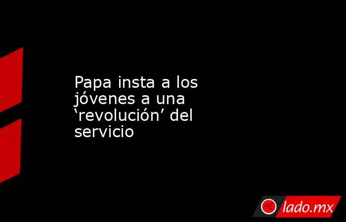 Papa insta a los jóvenes a una ‘revolución’ del servicio. Noticias en tiempo real