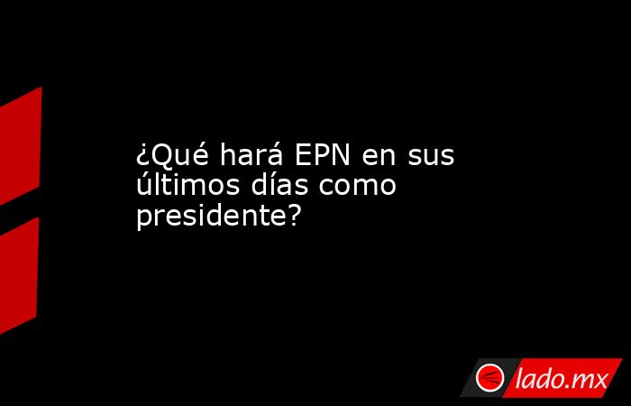 ¿Qué hará EPN en sus últimos días como presidente?. Noticias en tiempo real
