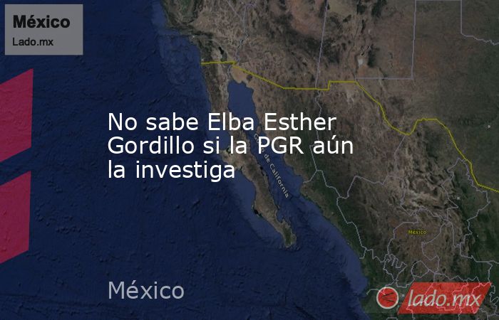 No sabe Elba Esther Gordillo si la PGR aún la investiga. Noticias en tiempo real