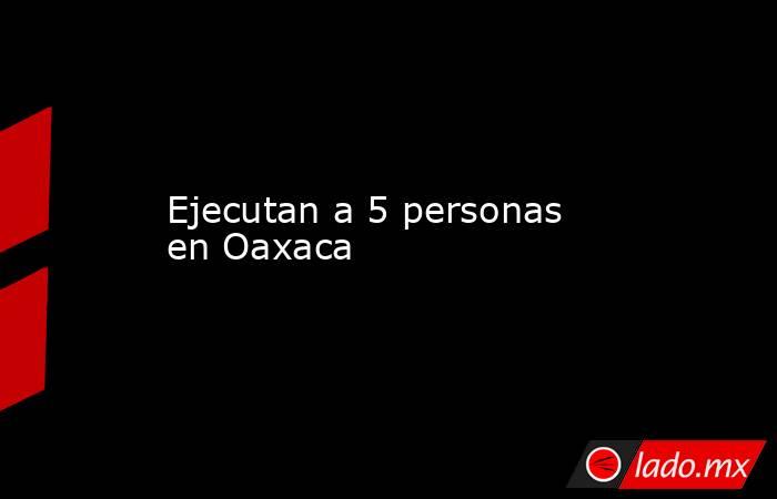 Ejecutan a 5 personas en Oaxaca
. Noticias en tiempo real