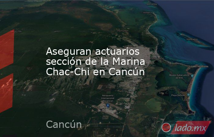 Aseguran actuarios sección de la Marina Chac-Chi en Cancún. Noticias en tiempo real