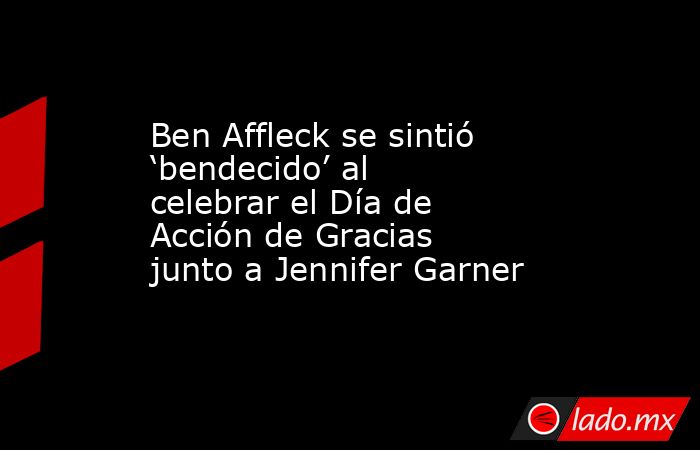 Ben Affleck se sintió ‘bendecido’ al celebrar el Día de Acción de Gracias junto a Jennifer Garner. Noticias en tiempo real