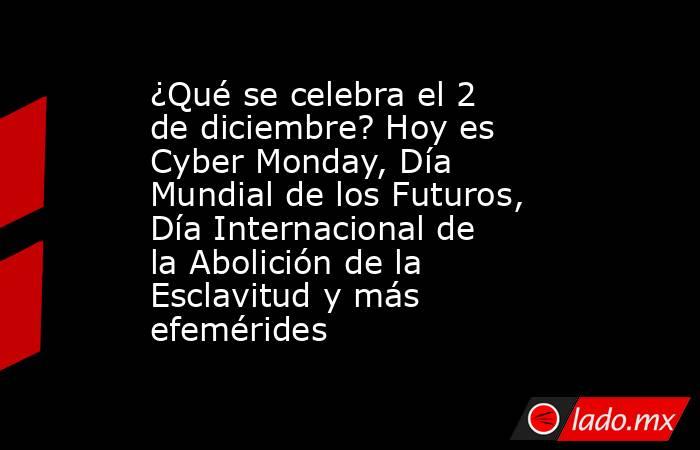 ¿Qué se celebra el 2 de diciembre? Hoy es Cyber Monday, Día Mundial de los Futuros, Día Internacional de la Abolición de la Esclavitud y más efemérides. Noticias en tiempo real