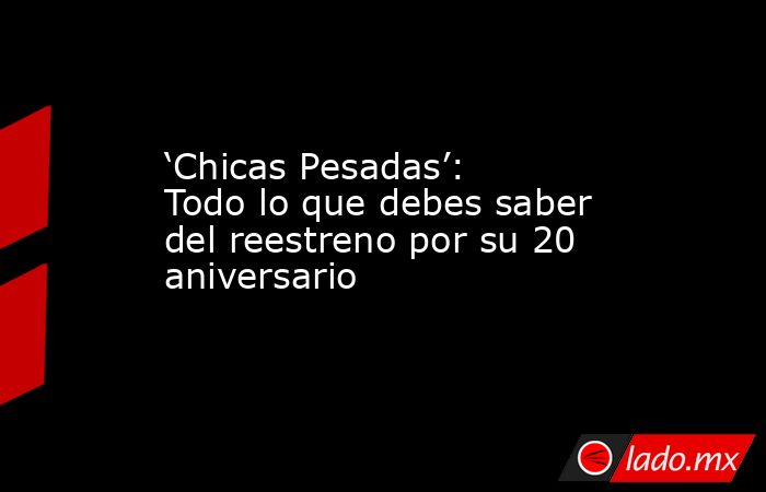 ‘Chicas Pesadas’: Todo lo que debes saber del reestreno por su 20 aniversario. Noticias en tiempo real