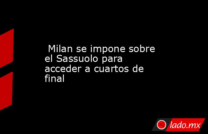  Milan se impone sobre el Sassuolo para acceder a cuartos de final. Noticias en tiempo real