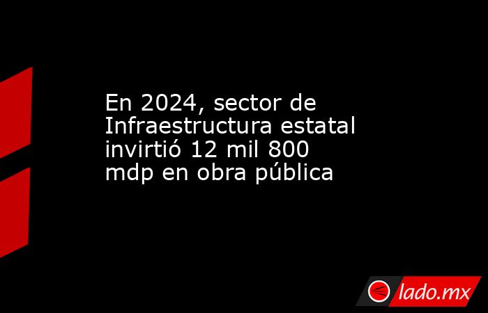 En 2024, sector de Infraestructura estatal invirtió 12 mil 800 mdp en ...