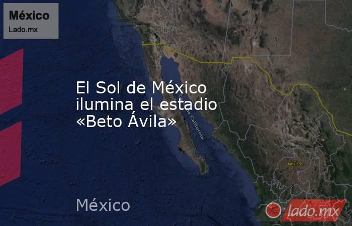 El Sol de México ilumina el estadio «Beto Ávila». Noticias en tiempo real