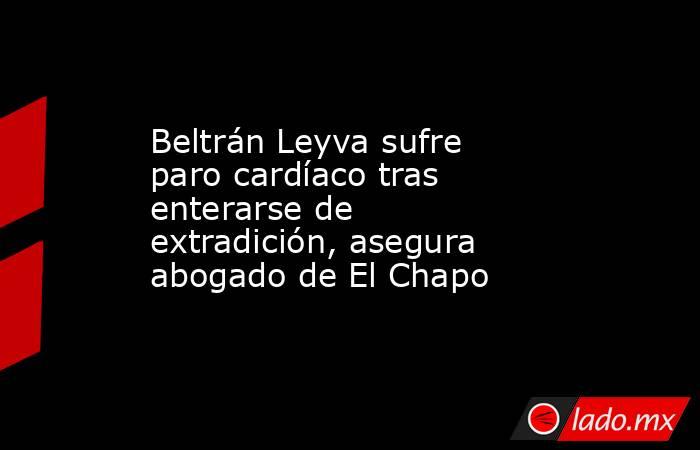 Beltrán Leyva sufre paro cardíaco tras enterarse de extradición, asegura abogado de El Chapo. Noticias en tiempo real