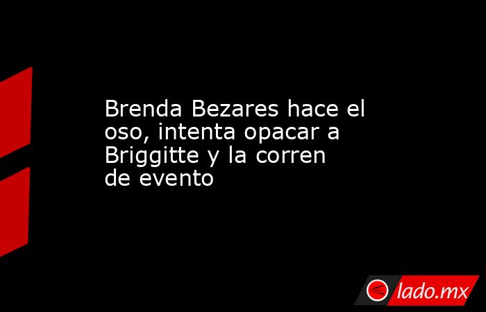 Brenda Bezares hace el oso, intenta opacar a Briggitte y la corren de evento. Noticias en tiempo real