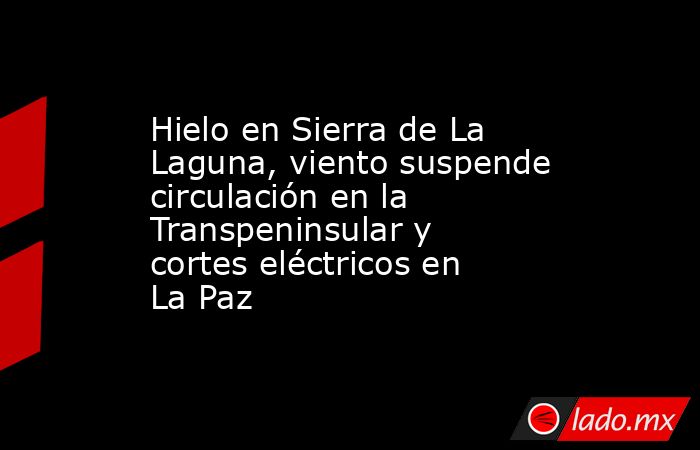 Hielo en Sierra de La Laguna, viento suspende circulación en la Transpeninsular y cortes eléctricos en La Paz. Noticias en tiempo real