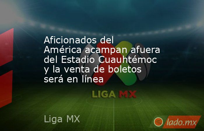 Aficionados del América acampan afuera del Estadio Cuauhtémoc y la venta de boletos será en línea. Noticias en tiempo real