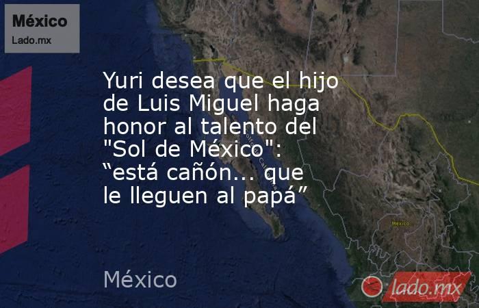 Yuri desea que el hijo de Luis Miguel haga honor al talento del 
