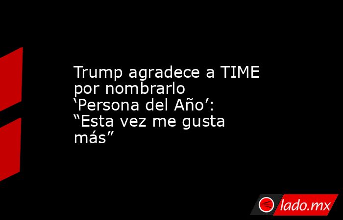 Trump agradece a TIME por nombrarlo ‘Persona del Año’: “Esta vez me gusta más”. Noticias en tiempo real