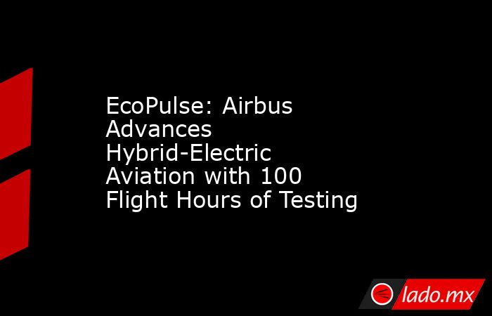 EcoPulse: Airbus Advances Hybrid-Electric Aviation with 100 Flight Hours of Testing. Noticias en tiempo real