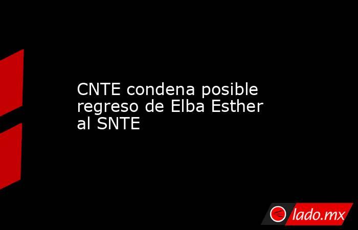 CNTE condena posible regreso de Elba Esther al SNTE. Noticias en tiempo real