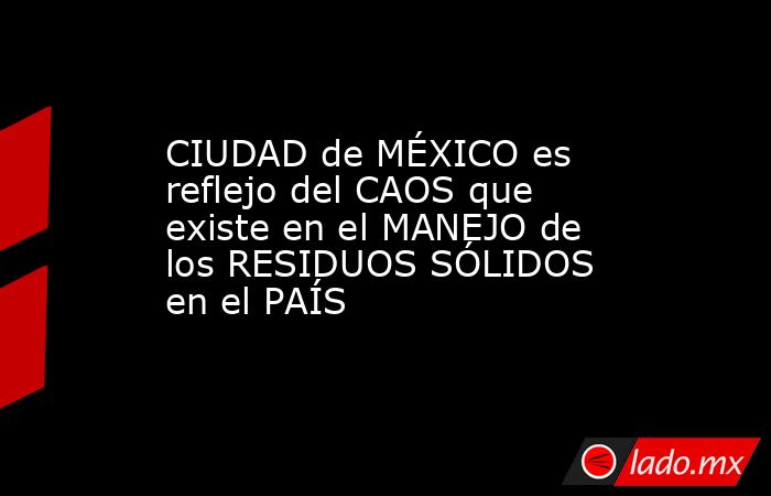 CIUDAD de MÉXICO es reflejo del CAOS que existe en el MANEJO de los RESIDUOS SÓLIDOS en el PAÍS. Noticias en tiempo real