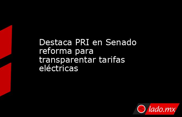 Destaca PRI en Senado reforma para transparentar tarifas eléctricas. Noticias en tiempo real