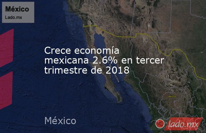 Crece economía mexicana 2.6% en tercer trimestre de 2018. Noticias en tiempo real