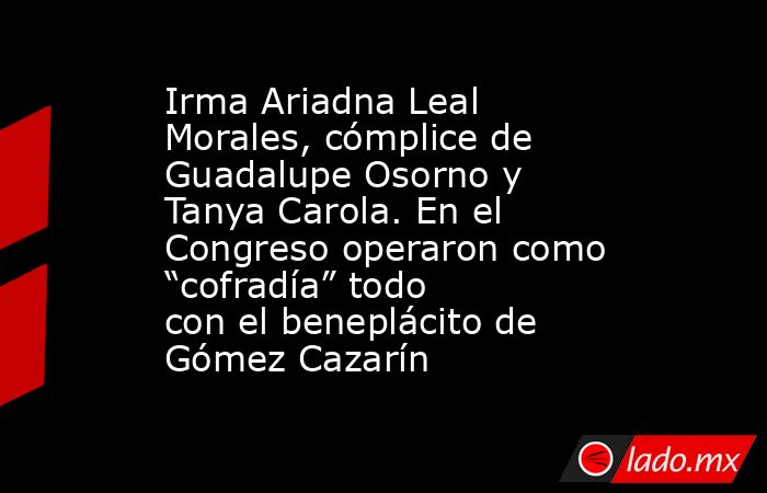 Irma Ariadna Leal Morales, cómplice de Guadalupe Osorno y Tanya Carola. En el Congreso operaron como “cofradía” todo con el beneplácito de Gómez Cazarín. Noticias en tiempo real