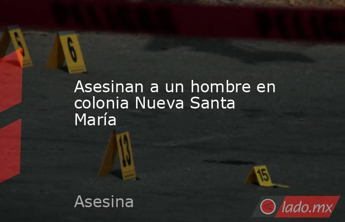 Asesinan a un hombre en colonia Nueva Santa María. Noticias en tiempo real