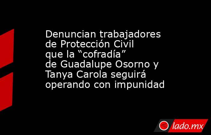 Denuncian trabajadores de Protección Civil que la “cofradía” de Guadalupe Osorno y Tanya Carola seguirá operando con impunidad. Noticias en tiempo real