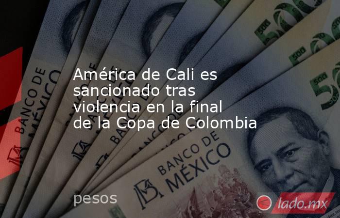 América de Cali es sancionado tras violencia en la final de la Copa de Colombia. Noticias en tiempo real