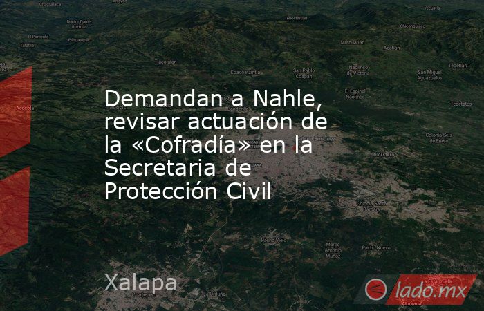 Demandan a Nahle, revisar actuación de la «Cofradía» en la Secretaria de Protección Civil. Noticias en tiempo real