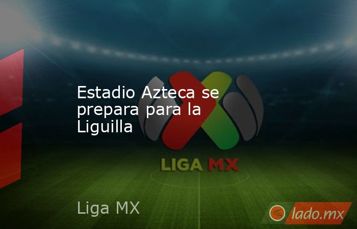 Estadio Azteca se prepara para la Liguilla. Noticias en tiempo real