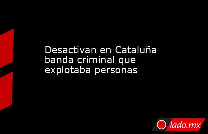 Desactivan en Cataluña banda criminal que explotaba personas. Noticias en tiempo real