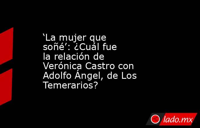‘La mujer que soñé’: ¿Cuál fue la relación de Verónica Castro con Adolfo Ángel, de Los Temerarios?. Noticias en tiempo real