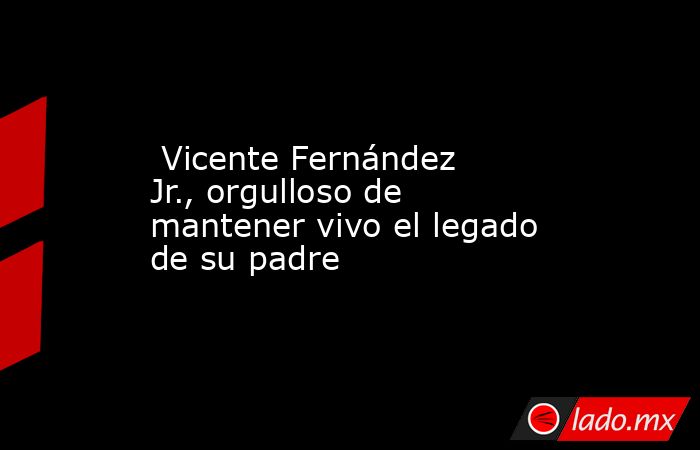  Vicente Fernández Jr., orgulloso de mantener vivo el legado de su padre. Noticias en tiempo real