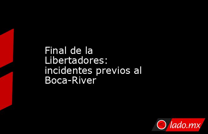 Final de la Libertadores: incidentes previos al Boca-River. Noticias en tiempo real