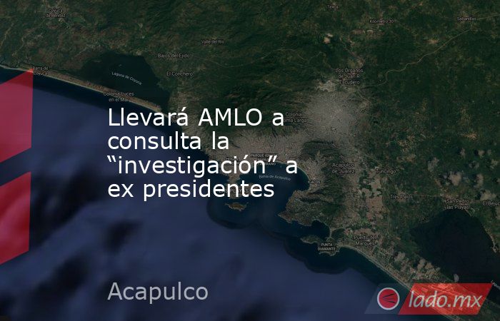 Llevará AMLO a consulta la “investigación” a ex presidentes. Noticias en tiempo real