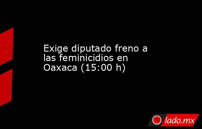 Exige diputado freno a las feminicidios en Oaxaca (15:00 h). Noticias en tiempo real