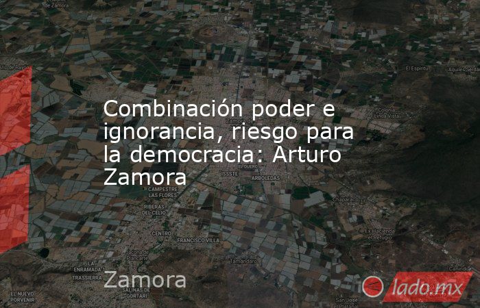 Combinación poder e ignorancia, riesgo para la democracia: Arturo Zamora. Noticias en tiempo real