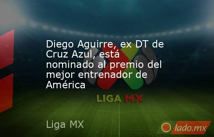 Diego Aguirre, ex DT de Cruz Azul, está nominado al premio del mejor entrenador de América. Noticias en tiempo real