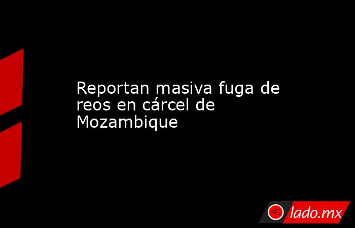 Reportan masiva fuga de reos en cárcel de Mozambique. Noticias en tiempo real