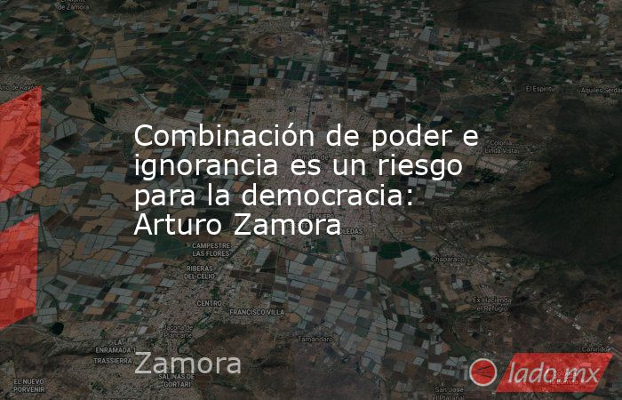Combinación de poder e ignorancia es un riesgo para la democracia: Arturo Zamora. Noticias en tiempo real