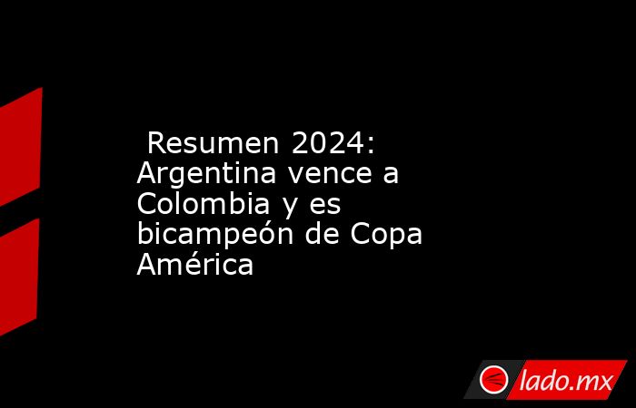  Resumen 2024: Argentina vence a Colombia y es bicampeón de Copa América. Noticias en tiempo real