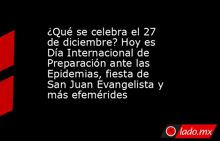 ¿Qué se celebra el 27 de diciembre? Hoy es Día Internacional de Preparación ante las Epidemias, fiesta de San Juan Evangelista y más efemérides. Noticias en tiempo real