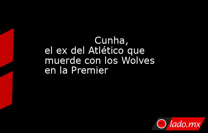                                                                                        Cunha, el ex del Atlético que muerde con los Wolves en la Premier                                                                                   . Noticias en tiempo real