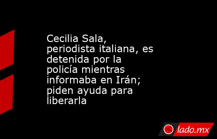 Cecilia Sala, periodista italiana, es detenida por la policía mientras informaba en Irán; piden ayuda para liberarla. Noticias en tiempo real