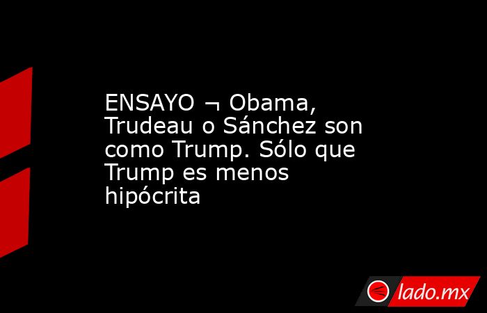 ENSAYO ¬ Obama, Trudeau o Sánchez son como Trump. Sólo que Trump es ...