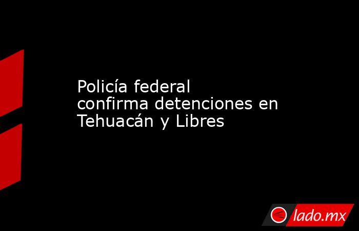 Policía federal confirma detenciones en Tehuacán y Libres. Noticias en tiempo real