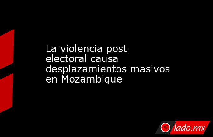 La violencia post electoral causa desplazamientos masivos en Mozambique. Noticias en tiempo real