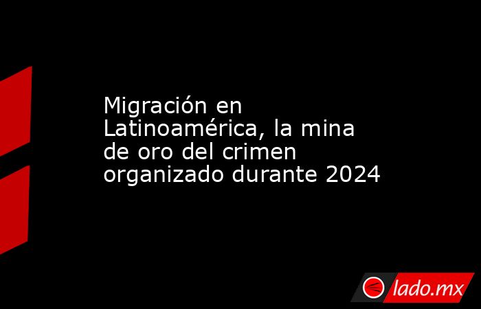 Migración en Latinoamérica, la mina de oro del crimen organizado durante 2024. Noticias en tiempo real