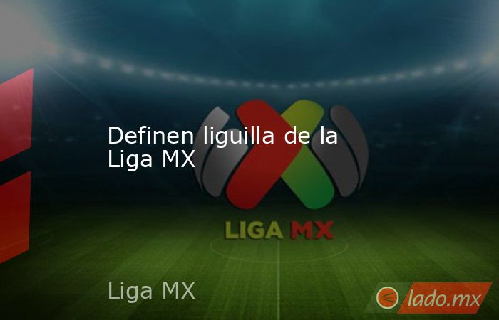 Definen liguilla de la Liga MX. Noticias en tiempo real