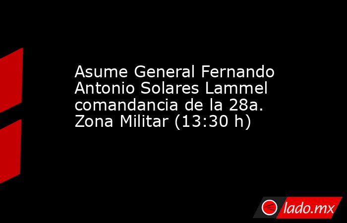 Asume General Fernando Antonio Solares Lammel comandancia de la 28a. Zona Militar (13:30 h). Noticias en tiempo real