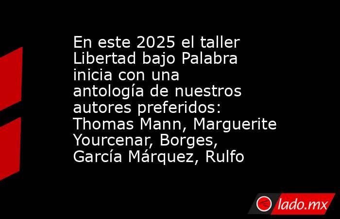 En este 2025 el taller Libertad bajo Palabra inicia con una antología de nuestros autores preferidos: Thomas Mann, Marguerite Yourcenar, Borges, García Márquez, Rulfo. Noticias en tiempo real
