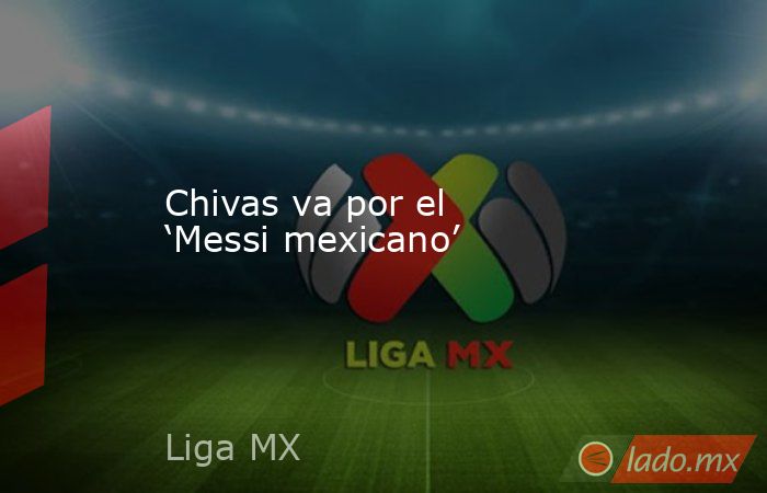 Chivas va por el ‘Messi mexicano’. Noticias en tiempo real